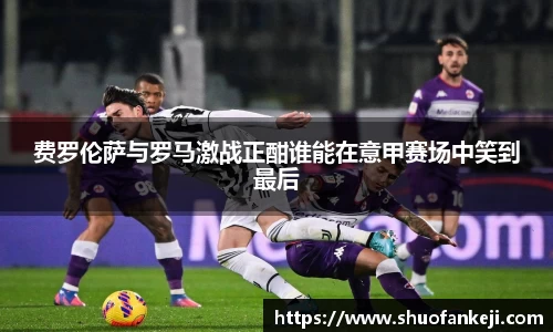费罗伦萨与罗马激战正酣谁能在意甲赛场中笑到最后